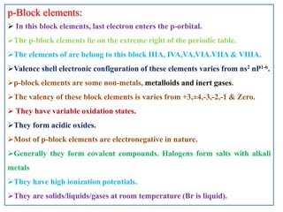 p-Block elements:
 In this block elements, last electron enters the p-orbital.
The p-block elements lie on the extreme right of the periodic table.
The elements of are belong to this block IIIA, IVA,VA,VIA.VIIA & VIIIA.
Valence shell electronic configuration of these elements varies from ns2 nP1-6.
p-block elements are some non-metals, metalloids and inert gases.
The valency of these block elements is varies from +3,±4,-3,-2,-1 & Zero.
 They have variable oxidation states.
They form acidic oxides.
Most of p-block elements are electronegative in nature.
Generally they form covalent compounds. Halogens form salts with alkali
metals
They have high ionization potentials.
They are solids/liquids/gases at room temperature (Br is liquid).
 