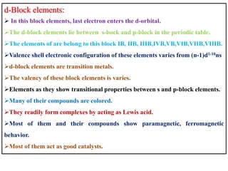 d-Block elements:
 In this block elements, last electron enters the d-orbital.
The d-block elements lie between s-bock and p-block in the periodic table.
The elements of are belong to this block IB, IIB, IIIB,IVB,VB,VIB,VIIB,VIIIB.
Valence shell electronic configuration of these elements varies from (n-1)d1-10ns
d-block elements are transition metals.
The valency of these block elements is varies.
Elements as they show transitional properties between s and p-block elements.
Many of their compounds are colored.
They readily form complexes by acting as Lewis acid.
Most of them and their compounds show paramagnetic, ferromagnetic
behavior.
Most of them act as good catalysts.
 