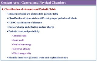 Content Area: General and Physical Chemistry
4. Classification of elements and Periodic Table
Modern periodic law and modern periodic table
Classification of elements into different groups, periods and blocks
IUPAC classification of elements
Nuclear charge and effective nuclear charge
Periodic trend and periodicity
Atomic radii
Ionic radii
Ionization energy
Electron affinity
Electronegativity
Metallic characters (General trend and explanation only)
 