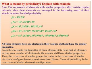 What is meant by periodicity? Explain with example.
Ans: The recurrence of elements with similar properties after certain regular
intervals when these elements are arranged in the increasing order of their
atomic numbers is called periodicity.
3Li = 1S2,2S1
11Na = 1S2, 2S22P6, 3S1
19K = 1S2, 2S22P6, 3S23P6, 4S1
37Rb = 1S2, 2S22P6, 3S23P63d10, 4S24P6, 5S1
55Cs = 1S2, 2S22P6, 3S23P63d10, 4S24P64d10, 5S25P6,6S1
All these elements have one electron in their valence shell and have the similar
properties.
From the electronic configuration of these elements it is clear that all elements
having same number of electrons in the valence shell have similar properties.
Thus, the recurrence of similar properties is due to the recurrence of similar
electronic configurations or atomic structure. Hence, Cause of periodicity is the
recurrence of similar electronic configuration.
 