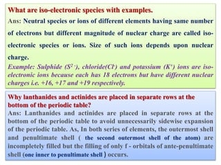 What are iso-electronic species with examples.
Ans: Neutral species or ions of different elements having same number
of electrons but different magnitude of nuclear charge are called iso-
electronic species or ions. Size of such ions depends upon nuclear
charge.
Example: Sulphide (S2 -), chloride(Cl-) and potassium (K+) ions are iso-
electronic ions because each has 18 electrons but have different nuclear
charges i.e. +16, +17 and +19 respectively.
Why lanthanides and actinides are placed in separate rows at the
bottom of the periodic table?
Ans: Lanthanides and actinides are placed in separate rows at the
bottom of the periodic table to avoid unnecessarily sidewise expansion
of the periodic table. As, In both series of elements, the outermost shell
and penultimate shell ( the second outermost shell of the atom) are
incompletely filled but the filling of only f - orbitals of ante-penultimate
shell (one inner to penultimate shell ) occurs.
 