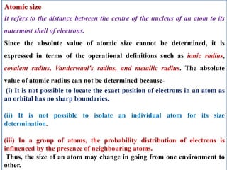 Atomic size
It refers to the distance between the centre of the nucleus of an atom to its
outermost shell of electrons.
Since the absolute value of atomic size cannot be determined, it is
expressed in terms of the operational definitions such as ionic radius,
covalent radius, Vanderwaal's radius, and metallic radius. The absolute
value of atomic radius can not be determined because-
(i) It is not possible to locate the exact position of electrons in an atom as
an orbital has no sharp boundaries.
(ii) It is not possible to isolate an individual atom for its size
determination.
(iii) In a group of atoms, the probability distribution of electrons is
influenced by the presence of neighbouring atoms.
Thus, the size of an atom may change in going from one environment to
other.
 