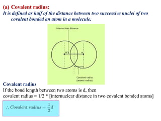 (a) Covalent radius:
It is defined as half of the distance between two successive nuclei of two
covalent bonded an atom in a molecule.
Covalent radius
If the bond length between two atoms is d, then
covalent radius = 1/2 * [internuclear distance in two covalent bonded atoms]
 