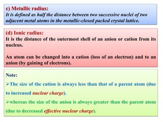 c) Metallic radius:
It is defined as half the distance between two successive nuclei of two
adjacent metal atoms in the metallic-closed packed crystal lattice.
(d) Ionic radius:
It is the distance of the outermost shell of an anion or cation from its
nucleus.
An atom can be changed into a cation (loss of an electron) and to an
anion (by gaining of electrons).
Note:
The size of the cation is always less than that of a parent atom (due
to increased nuclear charge).
whereas the size of the anion is always greater than the parent atom
(due to decreased effective nuclear charge).
 