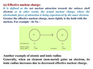(e) Effective nuclear charge:
It is defined as the net nuclear attraction towards the valence shell
electron or in other words, the actual nuclear charge, where the
electrostatic force of attraction is being experienced by the outer electron.
Greater the effective nuclear charge, more tightly is the hold with the
nucleus. For example - In Na –
Another example of atomic and ionic radius
Generally, when an element (non-metal) gains an electron, its
ionic radius increases due to decreased effective nuclear charge.
 