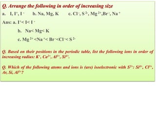 Q. Arrange the following in order of increasing size
a. I, I+, I - b. Na, Mg, K c. Cl -, S 2-, Mg 2+,Br-, Na +
Ans: a. I+< I< I -
b. Na< Mg< K
c. Mg 2+ <Na +< Br-<Cl -< S 2-
Q. Based on their positions in the periodic table, list the following ions in order of
increasing radius: K+, Ca2+, Al3+, Si4+.
Q. Which of the following atoms and ions is (are) isoelectronic with S2+: Si4+, Cl3+,
Ar, Si, Al3+?
 