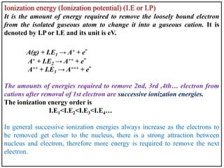 Ionization energy (Ionization potential) (I.E or I.P)
It is the amount of energy required to remove the loosely bound electron
from the isolated gaseous atom to change it into a gaseous cation. It is
denoted by I.P or I.E and its unit is eV.
A(g) + I.E1 → A+ + e-
A+ + I.E2 → A++ + e-
A++ + I.E3 → A+++ + e-
The amounts of energies required to remove 2nd, 3rd ,4th… electron from
cations after removal of 1st electron are successive ionization energies.
The ionization energy order is
I.E1<I.E2<I.E3<I.E4…
In general successive ionization energies always increase as the electrons to
be removed get closer to the nucleus, there is a strong attraction between
nucleus and electron, therefore more energy is required to remove the next
electron.
 