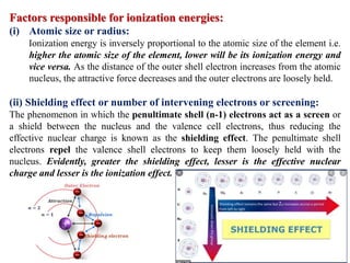 Factors responsible for ionization energies:
(i) Atomic size or radius:
Ionization energy is inversely proportional to the atomic size of the element i.e.
higher the atomic size of the element, lower will be its ionization energy and
vice versa. As the distance of the outer shell electron increases from the atomic
nucleus, the attractive force decreases and the outer electrons are loosely held.
(ii) Shielding effect or number of intervening electrons or screening:
The phenomenon in which the penultimate shell (n-1) electrons act as a screen or
a shield between the nucleus and the valence cell electrons, thus reducing the
effective nuclear charge is known as the shielding effect. The penultimate shell
electrons repel the valence shell electrons to keep them loosely held with the
nucleus. Evidently, greater the shielding effect, lesser is the effective nuclear
charge and lesser is the ionization effect.
 