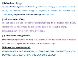 (iii) Nuclear charge:
The greater the effective nuclear charge, the more strongly the electrons are held
on by the nucleus. More energy is required to remove the electron and
consequently higher is the ionization energy and vice versa.
(iv) Penetration effect:
The sub-shells of a shell are more closer (penetrating) to the nucleus, more tightly
the electrons are held toward the nucleus and more is the ionization energy.
Ionization energy : s > p > d > f for a given shell.
(v) Electronic configuration
Stable the configuration of an atom, it is Difficult to lose an electron from its valence
shell and hence higher will be the value of ionization energy.
Stability order configuration is
Completely filled shell (K.L.M.N...) > Completely filled sub-shell(s2,p6,d10,f14)>
Half filled sub-shell (s1, p6, d5,f7) > Partially filled sub-shell
 