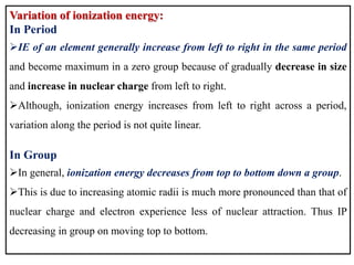 Variation of ionization energy:
In Period
IE of an element generally increase from left to right in the same period
and become maximum in a zero group because of gradually decrease in size
and increase in nuclear charge from left to right.
Although, ionization energy increases from left to right across a period,
variation along the period is not quite linear.
In Group
In general, ionization energy decreases from top to bottom down a group.
This is due to increasing atomic radii is much more pronounced than that of
nuclear charge and electron experience less of nuclear attraction. Thus IP
decreasing in group on moving top to bottom.
 