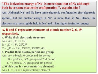 "The ionization energy of Na+ is more than that of Ne although
both have same electronic configuration ", explain why?
Ans: Although Na+ and Ne have same electronic configuration (iso-electronic
species) but the nuclear charge in Na+ is more than in Ne. Hence, the
electrons are more tightly held in Na+ and it has higher ionization energy.
A, B and C represents elements of atomic number 2, 6, 19
respectively.
a. Write their electronic structure
Ans: A= 2He => 1S2
B = 6C = 1S2, 2S22P2
C = 19K => 1S2, 2S22P6, 3S23P6, 4S1
b. Predict their blocks, period and group
Ans: A= p-block, 0-group and 1st period
B = p-block, IVA-group and 2nd period
C = s-block, IA-group and 4th period
c. Which one is a representative element?
Ans: C = 19K is a representative element.
 