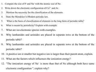 1. Compare the size of F- and Na+ with the atomic size of Ne.
2. Write down the electronic configuration of Cu2+ and Ar.
3. Mention the necessity for the classification of the elements.
4. State the Mendeleev's/Modern periodic law.
5. What is the basis of classification of elements in the long form of periodic table?
6. What is meant by periodicity? Explain with example.
7. What are iso-electronic species with examples.
8. Why lanthanides and actinides are placed in separate rows at the bottom of the
periodic table?
9. Why lanthanides and actinides are placed in separate rows at the bottom of the
periodic table?
10. A positive ion is smaller but negative ion is larger than their parent atom, explain.
11. What are the factors which influences the ionization energy?
12. "The ionization energy of Na+ is more than that of Ne although both have same
electronic configuration ", explain why?
 