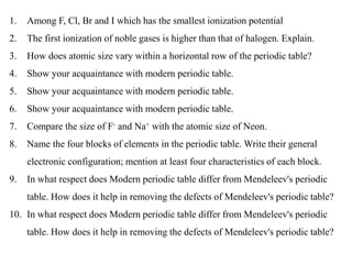 1. Among F, Cl, Br and I which has the smallest ionization potential
2. The first ionization of noble gases is higher than that of halogen. Explain.
3. How does atomic size vary within a horizontal row of the periodic table?
4. Show your acquaintance with modern periodic table.
5. Show your acquaintance with modern periodic table.
6. Show your acquaintance with modern periodic table.
7. Compare the size of F- and Na+ with the atomic size of Neon.
8. Name the four blocks of elements in the periodic table. Write their general
electronic configuration; mention at least four characteristics of each block.
9. In what respect does Modern periodic table differ from Mendeleev's periodic
table. How does it help in removing the defects of Mendeleev's periodic table?
10. In what respect does Modern periodic table differ from Mendeleev's periodic
table. How does it help in removing the defects of Mendeleev's periodic table?
 