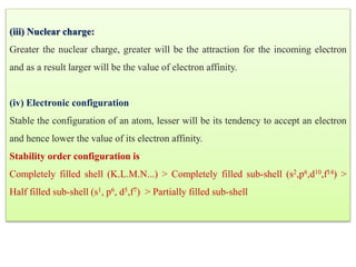 (iii) Nuclear charge:
Greater the nuclear charge, greater will be the attraction for the incoming electron
and as a result larger will be the value of electron affinity.
(iv) Electronic configuration
Stable the configuration of an atom, lesser will be its tendency to accept an electron
and hence lower the value of its electron affinity.
Stability order configuration is
Completely filled shell (K.L.M.N...) > Completely filled sub-shell (s2,p6,d10,f14) >
Half filled sub-shell (s1, p6, d5,f7) > Partially filled sub-shell
 