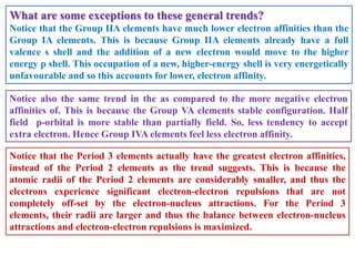 What are some exceptions to these general trends?
Notice that the Group IIA elements have much lower electron affinities than the
Group IA elements. This is because Group IIA elements already have a full
valence s shell and the addition of a new electron would move to the higher
energy p shell. This occupation of a new, higher-energy shell is very energetically
unfavourable and so this accounts for lower, electron affinity.
Notice also the same trend in the as compared to the more negative electron
affinities of. This is because the Group VA elements stable configuration. Half
field p-orbital is more stable than partially field. So, less tendency to accept
extra electron. Hence Group IVA elements feel less electron affinity.
Notice that the Period 3 elements actually have the greatest electron affinities,
instead of the Period 2 elements as the trend suggests. This is because the
atomic radii of the Period 2 elements are considerably smaller, and thus the
electrons experience significant electron-electron repulsions that are not
completely off-set by the electron-nucleus attractions. For the Period 3
elements, their radii are larger and thus the balance between electron-nucleus
attractions and electron-electron repulsions is maximized.
 