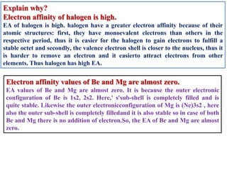 Explain why?
Electron affinity of halogen is high.
EA of halogen is high. halogen have a greater electron affinity because of their
atomic structures: first, they have monoevalent electrons than others in the
respective period, thus it is easier for the halogen to gain electrons to fulfill a
stable octet and secondly, the valence electron shell is closer to the nucleus, thus it
is harder to remove an electron and it easierto attract electrons from other
elements. Thus halogen has high EA.
Electron affinity values of Be and Mg are almost zero.
EA values of Be and Mg are almost zero. It is because the outer electronic
configuration of Be is 1s2, 2s2. Here,' s'sub-shell is completely filled and is
quite stable. Likewise the outer electronicconfiguration of Mg is (Ne)3s2 , here
also the outer sub-shell is completely filledand it is also stable so in case of both
Be and Mg there is no addition of electron.So, the EA of Be and Mg are almost
zero.
 