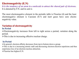 Electronegativity (E.N)
It is the tendency of an atom in a molecule to attract the shared pair of electrons.
It is denoted by F.N. and its unit is
The most electronegative element in the periodic table is Flourine (4) and the least
electronegative element is Caesium (0.7) and inert gases have zero electro
negativity value.
Variation of electronegativity
In Period
Electronegativity increases from left to right across a period, variation along the
period.
This is due to increasing effective nuclear charge.
In Period
In general, electron affinity decreases from top to bottom down a group.
This is due to a increasing atomic radii and decreasing electron-electron repulsions and thus
experience less of an electron-nucleus attraction.
Fluorine has highest E.N.
 