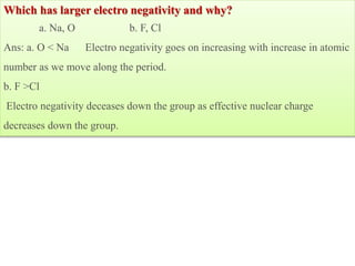 Which has larger electro negativity and why?
a. Na, O b. F, Cl
Ans: a. O < Na Electro negativity goes on increasing with increase in atomic
number as we move along the period.
b. F >Cl
Electro negativity deceases down the group as effective nuclear charge
decreases down the group.
 