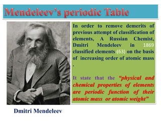 In order to remove demerits of
previous attempt of classification of
elements, A Russian Chemist,
Dmitri Mendeleev in 1869
classified elements (63) on the basis
of increasing order of atomic mass
.
It state that the “physical and
chemical properties of elements
are periodic function of their
atomic mass or atomic weight”
Dmitri Mendeleev
 