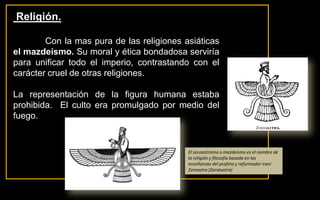  Religión.	Con la mas pura de las religiones asiáticas el mazdeísmo. Su moral y ética bondadosa serviría para unificar todo el imperio, contrastando con el carácter cruel de otras religiones. La representación de la figura humana estaba prohibida.  El culto era promulgado por medio del fuego.El zoroastrismo o mazdeísmo es el nombre de la religión y filosofía basada en las enseñanzas del profeta y reformador iraní Zoroastro (Zaratustra)