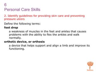 6
Personal Care Skills
2. Identify guidelines for providing skin care and preventing
pressure ulcers
Define the following terms:
foot drop
a weakness of muscles in the feet and ankles that causes
problems with the ability to flex the ankles and walk
normally.
orthotic device, or orthosis
a device that helps support and align a limb and improve its
functioning.
 