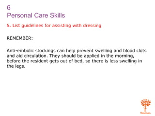 6
Personal Care Skills
5. List guidelines for assisting with dressing
REMEMBER:
Anti-embolic stockings can help prevent swelling and blood clots
and aid circulation. They should be applied in the morning,
before the resident gets out of bed, so there is less swelling in
the legs.
 