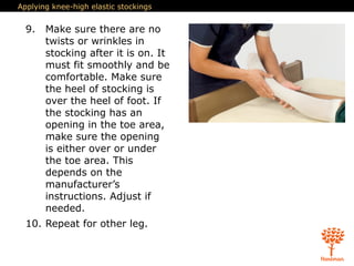Applying knee-high elastic stockings
9. Make sure there are no
twists or wrinkles in
stocking after it is on. It
must fit smoothly and be
comfortable. Make sure
the heel of stocking is
over the heel of foot. If
the stocking has an
opening in the toe area,
make sure the opening
is either over or under
the toe area. This
depends on the
manufacturer’s
instructions. Adjust if
needed.
10. Repeat for other leg.
 