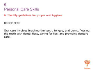 6
Personal Care Skills
6. Identify guidelines for proper oral hygiene
REMEMBER:
Oral care involves brushing the teeth, tongue, and gums, flossing
the teeth with dental floss, caring for lips, and providing denture
care.
 