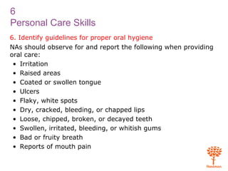 6
Personal Care Skills
6. Identify guidelines for proper oral hygiene
NAs should observe for and report the following when providing
oral care:
• Irritation
• Raised areas
• Coated or swollen tongue
• Ulcers
• Flaky, white spots
• Dry, cracked, bleeding, or chapped lips
• Loose, chipped, broken, or decayed teeth
• Swollen, irritated, bleeding, or whitish gums
• Bad or fruity breath
• Reports of mouth pain
 