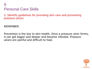 6
Personal Care Skills
2. Identify guidelines for providing skin care and preventing
pressure ulcers
REMEMBER:
Prevention is the key to skin health. Once a pressure ulcer forms,
it can get bigger and deeper and become infected. Pressure
ulcers are painful and difficult to heal.
 