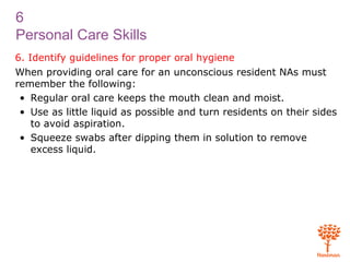 6
Personal Care Skills
6. Identify guidelines for proper oral hygiene
When providing oral care for an unconscious resident NAs must
remember the following:
• Regular oral care keeps the mouth clean and moist.
• Use as little liquid as possible and turn residents on their sides
to avoid aspiration.
• Squeeze swabs after dipping them in solution to remove
excess liquid.
 