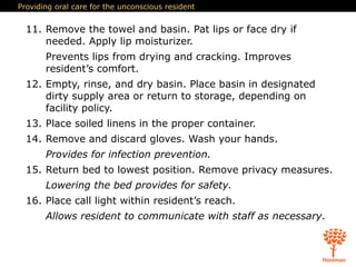 Providing oral care for the unconscious resident
11. Remove the towel and basin. Pat lips or face dry if
needed. Apply lip moisturizer.
Prevents lips from drying and cracking. Improves
resident’s comfort.
12. Empty, rinse, and dry basin. Place basin in designated
dirty supply area or return to storage, depending on
facility policy.
13. Place soiled linens in the proper container.
14. Remove and discard gloves. Wash your hands.
Provides for infection prevention.
15. Return bed to lowest position. Remove privacy measures.
Lowering the bed provides for safety.
16. Place call light within resident’s reach.
Allows resident to communicate with staff as necessary.
 
