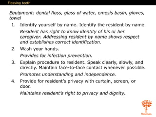 Flossing teeth
Equipment: dental floss, glass of water, emesis basin, gloves,
towel
1. Identify yourself by name. Identify the resident by name.
Resident has right to know identity of his or her
caregiver. Addressing resident by name shows respect
and establishes correct identification.
2. Wash your hands.
Provides for infection prevention.
3. Explain procedure to resident. Speak clearly, slowly, and
directly. Maintain face-to-face contact whenever possible.
Promotes understanding and independence.
4. Provide for resident’s privacy with curtain, screen, or
door.
Maintains resident’s right to privacy and dignity.
 