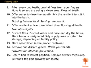 Flossing teeth
9. After every two teeth, unwind floss from your fingers.
Move it so you are using a clean area. Floss all teeth.
10. Offer water to rinse the mouth. Ask the resident to spit it
into the basin.
Flossing loosens food. Rinsing removes it.
11. Offer resident a face towel when done flossing all teeth.
Promotes dignity.
12. Discard floss. Discard water and rinse and dry the basin.
Place basin in designated dirty supply area or return to
storage, depending on facility policy.
13. Place soiled linen in the proper container.
14. Remove and discard gloves. Wash your hands.
Provides for infection prevention.
15. Return bed to lowest position. Remove privacy measures.
Lowering the bed provides for safety.
 