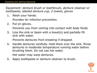 Cleaning and storing dentures
Equipment: denture brush or toothbrush, denture cleanser or
toothpaste, labeled denture cup, 2 towels, gloves
1. Wash your hands.
Provides for infection prevention.
2. Put on gloves.
Prevents you from coming into contact with body fluids.
3. Line the sink or basin with a towel(s) and partially fill
sink with water.
Prevents dentures from breaking if dropped.
4. Handle dentures carefully. Hold them over the sink. Rinse
dentures in moderate temperature running water before
brushing them. Do not use hot water.
Hot water may warp dentures.
5. Apply toothpaste or denture cleanser to brush.
 