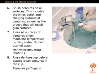 Cleaning and storing dentures
6. Brush dentures on all
surfaces. This includes
the inner, outer, and
chewing surfaces of
dentures, as well as the
groove that will touch
gum surfaces.
7. Rinse all surfaces of
dentures under
moderate temperature
running water. Do not
use hot water.
Hot water may warp
dentures.
8. Rinse denture cup before
placing clean dentures in
the cup.
Removes pathogens.
 