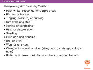 6 Personal Care Skills
Transparency 6-3: Observing the Skin
• Pale, white, reddened, or purple areas
• Blisters or bruises
• Tingling, warmth, or burning
• Dry or flaking skin
• Itching or scratching
• Rash or discoloration
• Swelling
• Fluid or blood draining
• Broken skin
• Wounds or ulcers
• Changes in wound or ulcer (size, depth, drainage, color, or
odor)
• Redness or broken skin between toes or around toenails
 