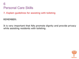 6
Personal Care Skills
7. Explain guidelines for assisting with toileting
REMEMBER:
It is very important that NAs promote dignity and provide privacy
while assisting residents with toileting.
 