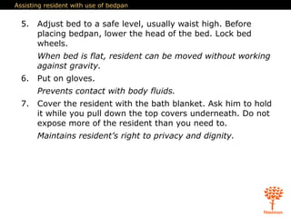 Assisting resident with use of bedpan
5. Adjust bed to a safe level, usually waist high. Before
placing bedpan, lower the head of the bed. Lock bed
wheels.
When bed is flat, resident can be moved without working
against gravity.
6. Put on gloves.
Prevents contact with body fluids.
7. Cover the resident with the bath blanket. Ask him to hold
it while you pull down the top covers underneath. Do not
expose more of the resident than you need to.
Maintains resident’s right to privacy and dignity.
 