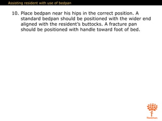 Assisting resident with use of bedpan
10. Place bedpan near his hips in the correct position. A
standard bedpan should be positioned with the wider end
aligned with the resident’s buttocks. A fracture pan
should be positioned with handle toward foot of bed.
 