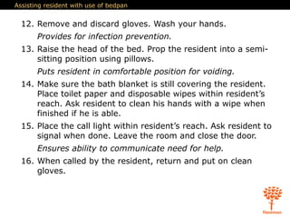 Assisting resident with use of bedpan
12. Remove and discard gloves. Wash your hands.
Provides for infection prevention.
13. Raise the head of the bed. Prop the resident into a semi-
sitting position using pillows.
Puts resident in comfortable position for voiding.
14. Make sure the bath blanket is still covering the resident.
Place toilet paper and disposable wipes within resident’s
reach. Ask resident to clean his hands with a wipe when
finished if he is able.
15. Place the call light within resident’s reach. Ask resident to
signal when done. Leave the room and close the door.
Ensures ability to communicate need for help.
16. When called by the resident, return and put on clean
gloves.
 