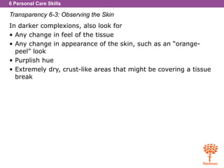 6 Personal Care Skills
Transparency 6-3: Observing the Skin
In darker complexions, also look for
• Any change in feel of the tissue
• Any change in appearance of the skin, such as an “orange-
peel” look
• Purplish hue
• Extremely dry, crust-like areas that might be covering a tissue
break
 