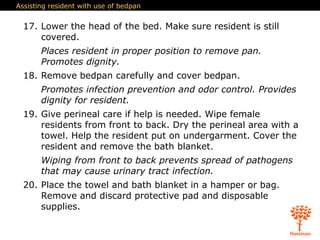 Assisting resident with use of bedpan
17. Lower the head of the bed. Make sure resident is still
covered.
Places resident in proper position to remove pan.
Promotes dignity.
18. Remove bedpan carefully and cover bedpan.
Promotes infection prevention and odor control. Provides
dignity for resident.
19. Give perineal care if help is needed. Wipe female
residents from front to back. Dry the perineal area with a
towel. Help the resident put on undergarment. Cover the
resident and remove the bath blanket.
Wiping from front to back prevents spread of pathogens
that may cause urinary tract infection.
20. Place the towel and bath blanket in a hamper or bag.
Remove and discard protective pad and disposable
supplies.
 