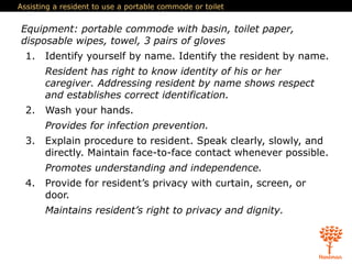 Assisting a resident to use a portable commode or toilet
Equipment: portable commode with basin, toilet paper,
disposable wipes, towel, 3 pairs of gloves
1. Identify yourself by name. Identify the resident by name.
Resident has right to know identity of his or her
caregiver. Addressing resident by name shows respect
and establishes correct identification.
2. Wash your hands.
Provides for infection prevention.
3. Explain procedure to resident. Speak clearly, slowly, and
directly. Maintain face-to-face contact whenever possible.
Promotes understanding and independence.
4. Provide for resident’s privacy with curtain, screen, or
door.
Maintains resident’s right to privacy and dignity.
 