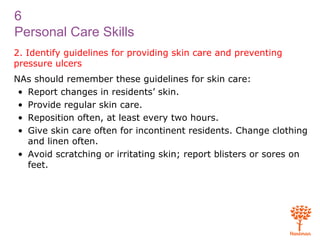6
Personal Care Skills
2. Identify guidelines for providing skin care and preventing
pressure ulcers
NAs should remember these guidelines for skin care:
• Report changes in residents’ skin.
• Provide regular skin care.
• Reposition often, at least every two hours.
• Give skin care often for incontinent residents. Change clothing
and linen often.
• Avoid scratching or irritating skin; report blisters or sores on
feet.
 
