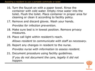 Assisting a resident to use a portable commode or toilet
16. Turn the faucet on with a paper towel. Rinse the
container with cold water. Empty rinse water into the
toilet. Flush the toilet. Place container in proper area for
cleaning or clean it according to facility policy.
17. Remove and discard gloves. Wash your hands.
Provides for infection prevention.
18. Make sure bed is in lowest position. Remove privacy
measures.
19. Place call light within resident’s reach.
Allows resident to communicate with staff as necessary.
20. Report any changes in resident to the nurse.
Provides nurse with information to assess resident.
21. Document procedure using facility guidelines.
If you do not document the care, legally it did not
happen.
 