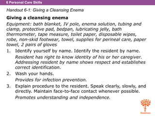 6 Personal Care Skills
Handout 6-1: Giving a Cleansing Enema
Giving a cleansing enema
Equipment: bath blanket, IV pole, enema solution, tubing and
clamp, protective pad, bedpan, lubricating jelly, bath
thermometer, tape measure, toilet paper, disposable wipes,
robe, non-skid footwear, towel, supplies for perineal care, paper
towel, 2 pairs of gloves
1. Identify yourself by name. Identify the resident by name.
Resident has right to know identity of his or her caregiver.
Addressing resident by name shows respect and establishes
correct identification.
2. Wash your hands.
Provides for infection prevention.
3. Explain procedure to the resident. Speak clearly, slowly, and
directly. Maintain face-to-face contact whenever possible.
Promotes understanding and independence.
 