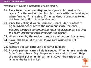 6 Personal Care Skills
Handout 6-1: Giving a Cleansing Enema (cont’d)
21. Place toilet paper and disposable wipes within resident’s
reach. Ask the resident to clean his hands with the hand wipe
when finished if he is able. If the resident is using the toilet,
ask him not to flush it when finished.
22. Place the call light within resident’s reach. Ask resident to
signal when done. Leave the room and close the door.
Ensures ability to communicate need for assistance. Leaving
the room promotes resident’s right to privacy.
23. When called by the resident, return and put on clean gloves.
24. Lower the head of the bed. Make sure resident is still
covered.
25. Remove bedpan carefully and cover bedpan.
26. Provide perineal care if help is needed. Wipe female residents
from front to back. Dry the perineal area with a towel. Help
the resident put on undergarment. Cover the resident and
remove the bath blanket.
 