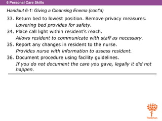 6 Personal Care Skills
Handout 6-1: Giving a Cleansing Enema (cont’d)
33. Return bed to lowest position. Remove privacy measures.
Lowering bed provides for safety.
34. Place call light within resident’s reach.
Allows resident to communicate with staff as necessary.
35. Report any changes in resident to the nurse.
Provides nurse with information to assess resident.
36. Document procedure using facility guidelines.
If you do not document the care you gave, legally it did not
happen.
 