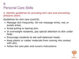 6
Personal Care Skills
2. Identify guidelines for providing skin care and preventing
pressure ulcers
Guidelines for skin care (cont’d):
• Massage skin frequently. Do not massage white, red, or
purple areas.
• Avoid pulling or tearing skin.
• In overweight residents, pay special attention to skin under
folds.
• Encourage residents to eat well-balanced meals.
• Keep plastic or rubber materials from coming into contact
with skin.
• Follow the care plan and nurse’s instructions.
 
